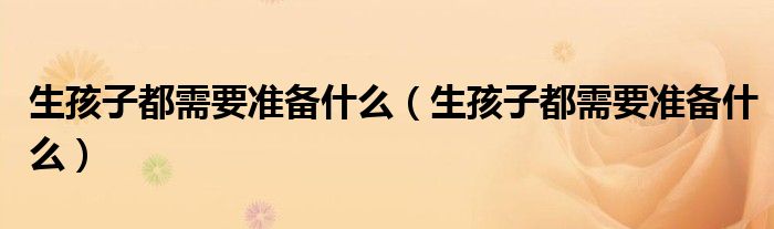 生孩子都需要準備什么（生孩子都需要準備什么）