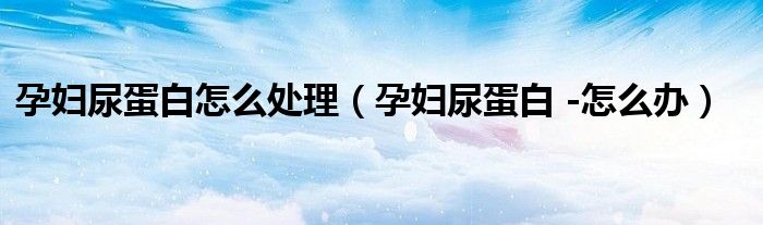 孕婦尿蛋白怎么處理（孕婦尿蛋白 -怎么辦）