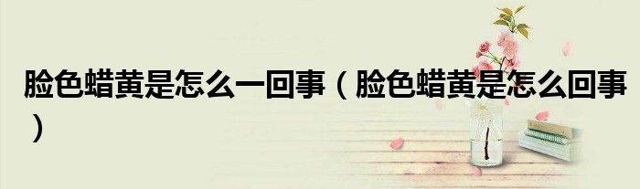 臉色蠟黃是怎么一回事（臉色蠟黃是怎么回事）