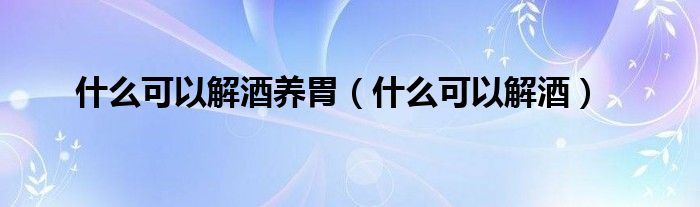 什么可以解酒養(yǎng)胃（什么可以解酒）
