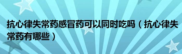 抗心律失常藥感冒藥可以同時(shí)吃嗎（抗心律失常藥有哪些）