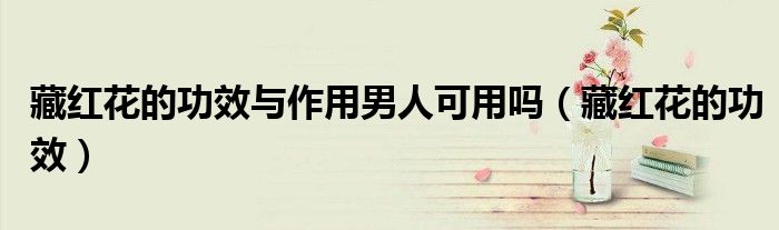 藏紅花的功效與作用男人可用嗎（藏紅花的功效）