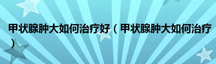 甲狀腺腫大如何治療好（甲狀腺腫大如何治療）