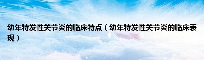 幼年特發(fā)性關(guān)節(jié)炎的臨床特點(diǎn)（幼年特發(fā)性關(guān)節(jié)炎的臨床表現(xiàn)）