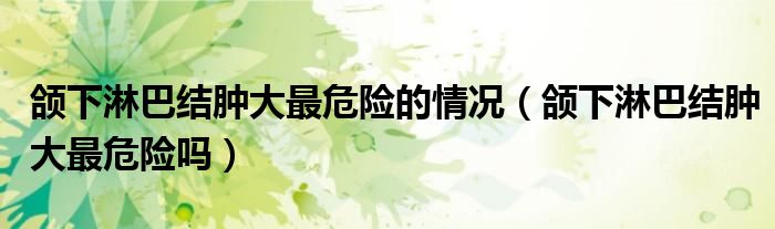 頜下淋巴結(jié)腫大最危險(xiǎn)的情況（頜下淋巴結(jié)腫大最危險(xiǎn)嗎）
