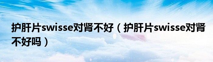 護(hù)肝片swisse對(duì)腎不好（護(hù)肝片swisse對(duì)腎不好嗎）