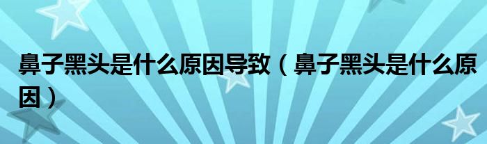 鼻子黑頭是什么原因導致（鼻子黑頭是什么原因）