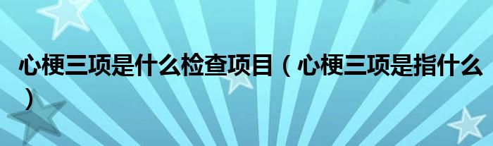 心梗三項(xiàng)是什么檢查項(xiàng)目（心梗三項(xiàng)是指什么）
