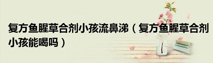 復(fù)方魚腥草合劑小孩流鼻涕(復(fù)方魚腥草合劑小孩能喝嗎)
