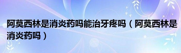 阿莫西林是消炎藥嗎能治牙疼嗎（阿莫西林是消炎藥嗎）