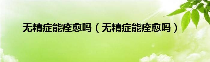 無(wú)精癥能痊愈嗎（無(wú)精癥能痊愈嗎）