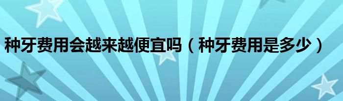 種牙費用會越來越便宜嗎（種牙費用是多少）