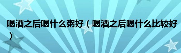 喝酒之后喝什么粥好（喝酒之后喝什么比較好）
