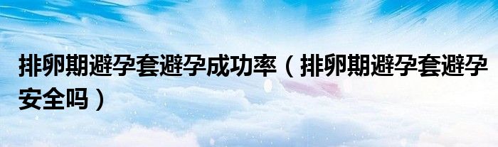 排卵期避孕套避孕成功率（排卵期避孕套避孕安全嗎）