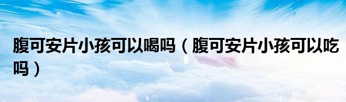 腹可安片小孩可以喝嗎（腹可安片小孩可以吃嗎）