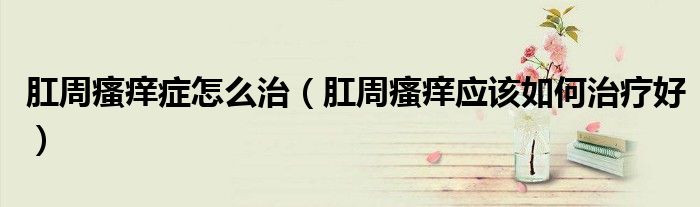 肛周瘙癢癥怎么治（肛周瘙癢應(yīng)該如何治療好）