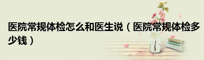 醫(yī)院常規(guī)體檢怎么和醫(yī)生說（醫(yī)院常規(guī)體檢多少錢）