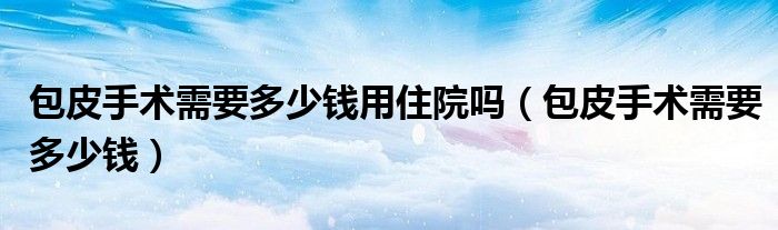 包皮手術(shù)需要多少錢用住院嗎（包皮手術(shù)需要多少錢）