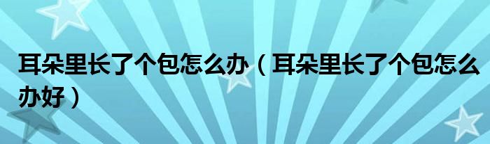 耳朵里長(zhǎng)了個(gè)包怎么辦（耳朵里長(zhǎng)了個(gè)包怎么辦好）
