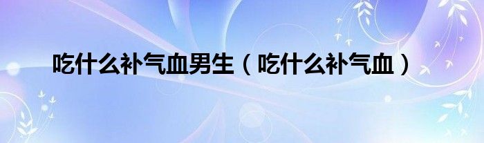 吃什么補(bǔ)氣血男生（吃什么補(bǔ)氣血）