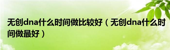 無創(chuàng)dna什么時間做比較好（無創(chuàng)dna什么時間做最好）