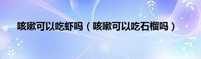 咳嗽可以吃蝦嗎（咳嗽可以吃石榴嗎）