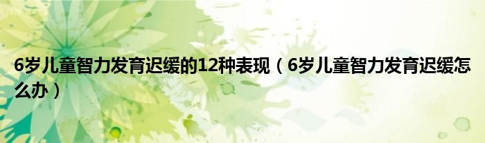 6歲兒童智力發(fā)育遲緩的12種表現(xiàn)（6歲兒童智力發(fā)育遲緩怎么辦）