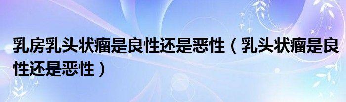 乳房乳頭狀瘤是良性還是惡性(乳頭狀瘤是良性還是惡性)