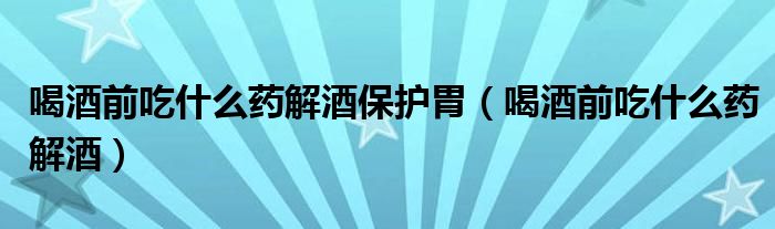 喝酒前吃什么藥解酒保護胃（喝酒前吃什么藥解酒）