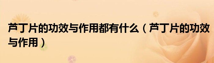蘆丁片的功效與作用都有什么（蘆丁片的功效與作用）