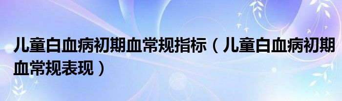 兒童白血病初期血常規(guī)指標(biāo)（兒童白血病初期血常規(guī)表現(xiàn)）