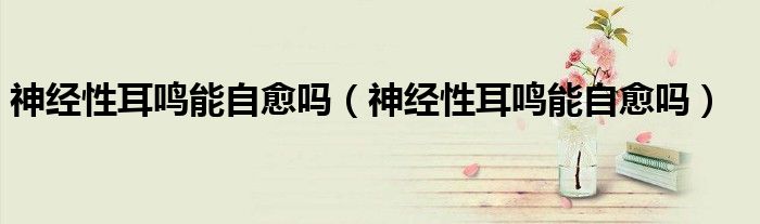 神經(jīng)性耳鳴能自愈嗎（神經(jīng)性耳鳴能自愈嗎）
