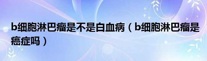 b細胞淋巴瘤是不是白血病（b細胞淋巴瘤是癌癥嗎）