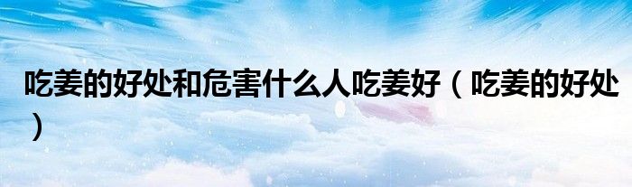 吃姜的好處和危害什么人吃姜好（吃姜的好處）