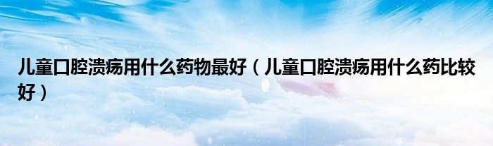 兒童口腔潰瘍用什么藥物最好（兒童口腔潰瘍用什么藥比較好）