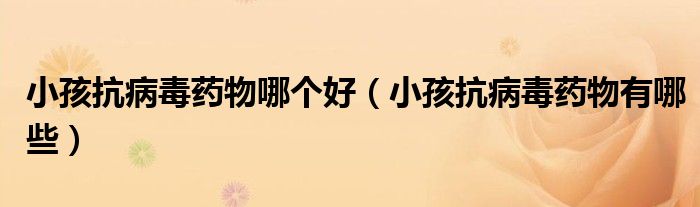 小孩抗病毒藥物哪個好（小孩抗病毒藥物有哪些）