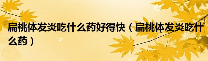 扁桃體發(fā)炎吃什么藥好得快（扁桃體發(fā)炎吃什么藥）