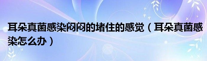 耳朵真菌感染悶悶的堵住的感覺(耳朵真菌感染怎么辦)