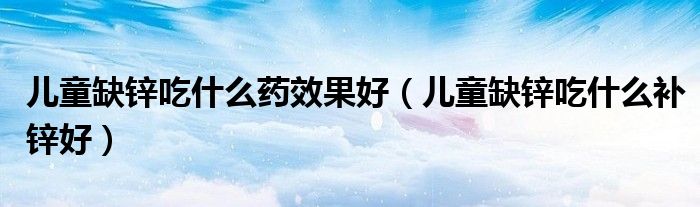 兒童缺鋅吃什么藥效果好（兒童缺鋅吃什么補(bǔ)鋅好）