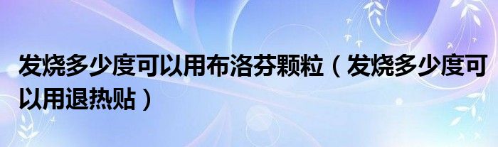 發(fā)燒多少度可以用布洛芬顆粒（發(fā)燒多少度可以用退熱貼）