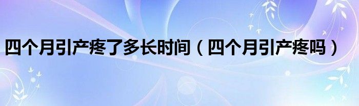 四個(gè)月引產(chǎn)疼了多長(zhǎng)時(shí)間（四個(gè)月引產(chǎn)疼嗎）