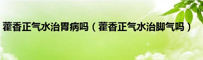 藿香正氣水治胃病嗎（藿香正氣水治腳氣嗎）