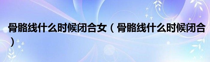 骨骼線什么時(shí)候閉合女（骨骼線什么時(shí)候閉合）