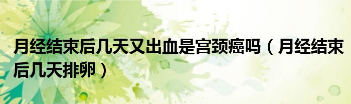 月經(jīng)結(jié)束后幾天又出血是宮頸癌嗎（月經(jīng)結(jié)束后幾天排卵）