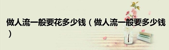 做人流一般要花多少錢（做人流一般要多少錢）