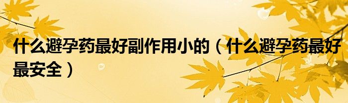 什么避孕藥最好副作用小的（什么避孕藥最好最安全）