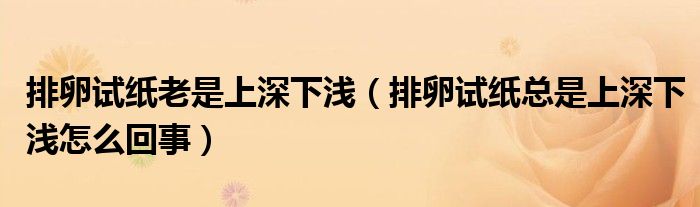排卵試紙老是上深下淺（排卵試紙總是上深下淺怎么回事）