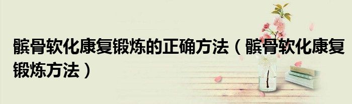 髕骨軟化康復鍛煉的正確方法（髕骨軟化康復鍛煉方法）