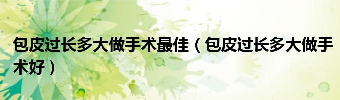 包皮過長多大做手術(shù)最佳（包皮過長多大做手術(shù)好）