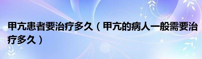 甲亢患者要治療多久（甲亢的病人一般需要治療多久）